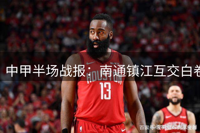 中甲半场战报：南通镇江互交白卷 叶道驰威胁进攻引关注