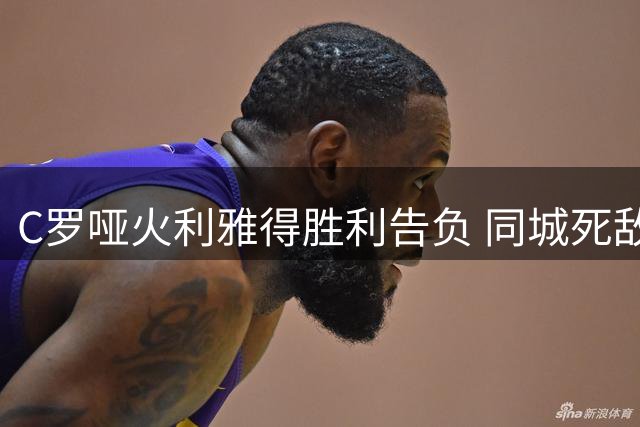 C罗哑火利雅得胜利告负 同城死敌新月领跑积分榜